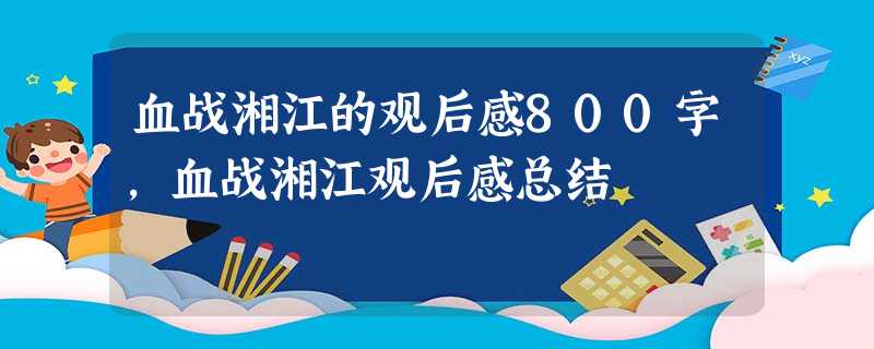 血战湘江的观后感800字,血战湘江观后感总结 血战湘江的观后感800字,血战湘江观后感总结