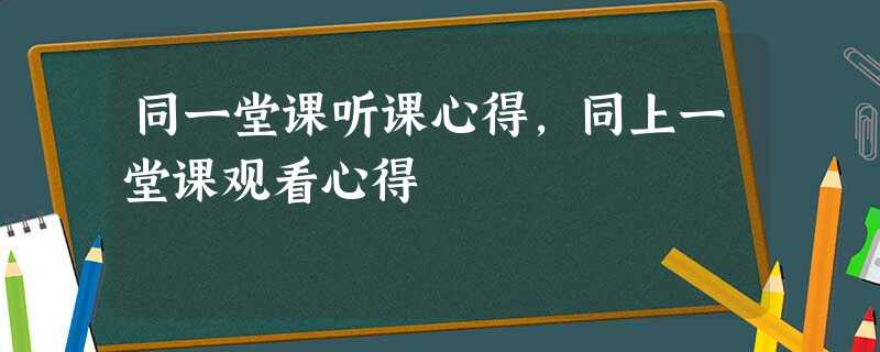 同一堂课听课心得,同上一堂课观看心得 同一堂课听课心得,同上一堂课观看心得