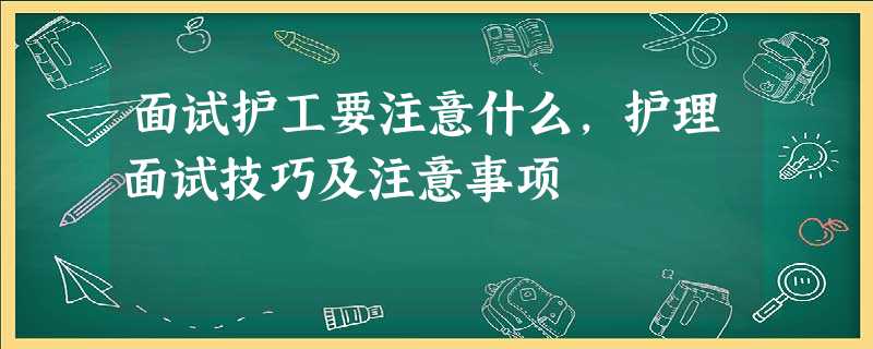 面试护工要注意什么,护理面试技巧及注意事项 面试护工要注意什么,护理面试技巧及注意事项