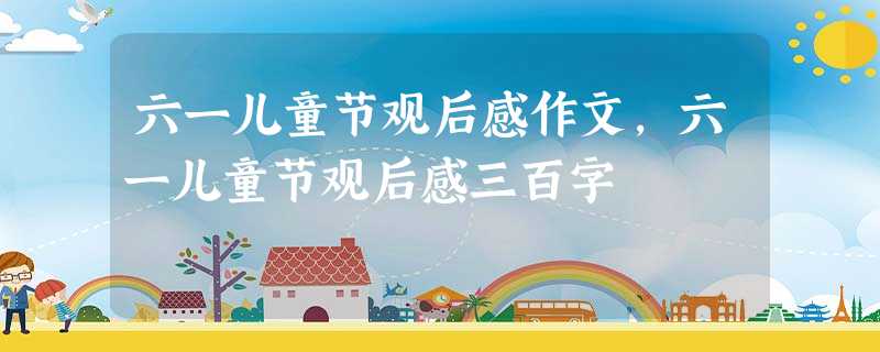 六一儿童节观后感作文,六一儿童节观后感三百字 六一儿童节观后感作文,六一儿童节观后感三百字