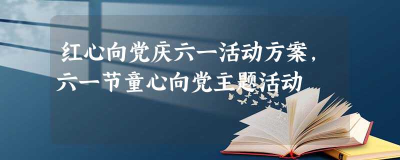 红心向党庆六一活动方案,六一节童心向党主题活动 红心向党庆六一活动方案,六一节童心向党主题活动