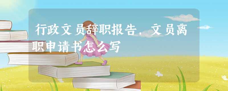 行政文员辞职报告,文员离职申请书怎么写 行政文员辞职报告,文员离职申请书怎么写