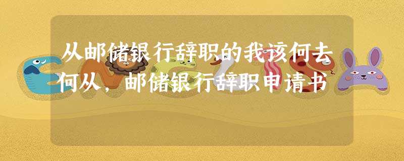 从邮储银行辞职的我该何去何从,邮储银行辞职申请书 从邮储银行辞职的我该何去何从,邮储银行辞职申请书