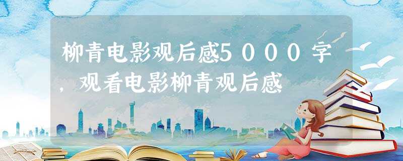 柳青电影观后感5000字,观看电影柳青观后感 柳青电影观后感5000字,观看电影柳青观后感
