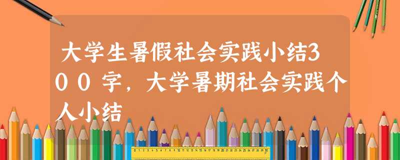 大学生暑假社会实践小结300字,大学暑期社会实践个人小结 大学生暑假社会实践小结300字,大学暑期社会实践个人小结