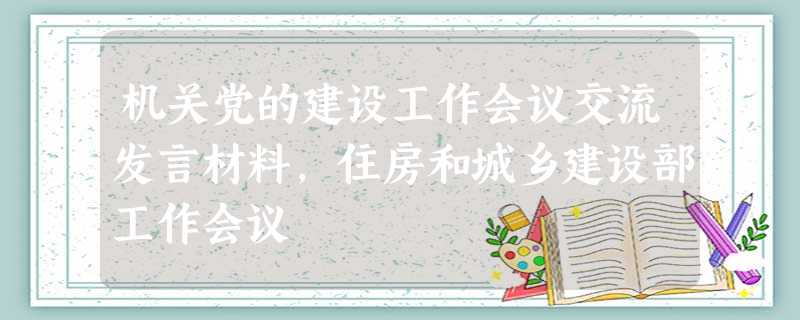 机关党的建设工作会议交流发言材料,住房和城乡建设部工作会议 机关党的建设工作会议交流发言材料,住房和城乡建设部工作会议