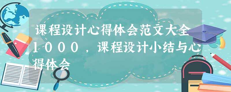 课程设计心得体会范文大全1000,课程设计小结与心得体会 课程设计心得体会范文大全1000,课程设计小结与心得体会
