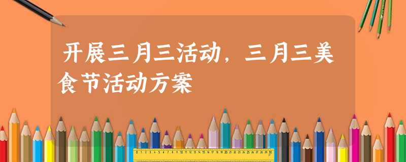 开展三月三活动,三月三美食节活动方案 开展三月三活动,三月三美食节活动方案