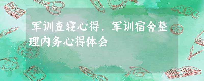 军训查寝心得,军训宿舍整理内务心得体会 军训查寝心得,军训宿舍整理内务心得体会