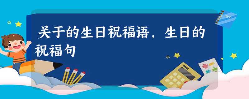 关于的生日祝福语,生日的祝福句 关于的生日祝福语,生日的祝福句
