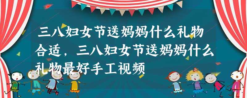 三八妇女节送妈妈什么礼物合适,三八妇女节送妈妈什么礼物最好手工视频 三八妇女节送妈妈什么礼物合适,三八妇女节送妈妈什么礼物最好手工视频