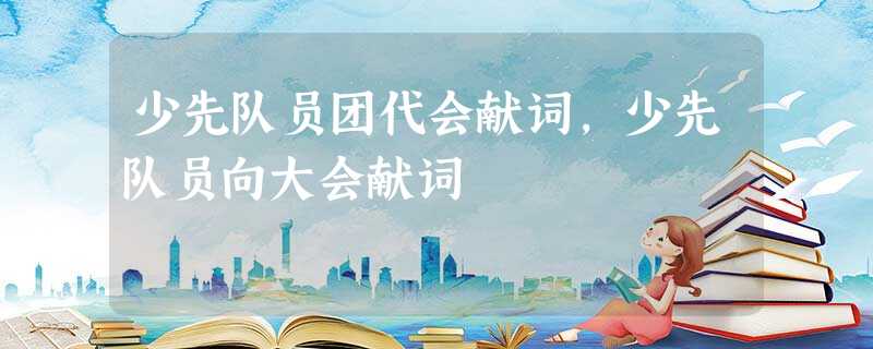 少先队员团代会献词,少先队员向大会献词 少先队员团代会献词,少先队员向大会献词