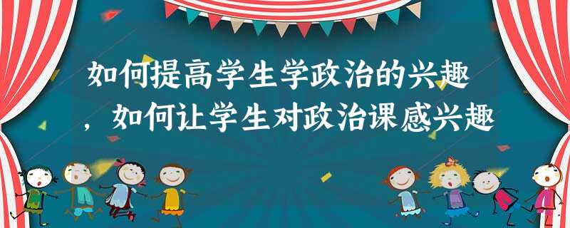 如何提高学生学政治的兴趣,如何让学生对政治课感兴趣 如何提高学生学政治的兴趣,如何让学生对政治课感兴趣