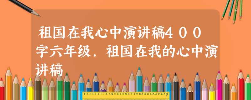 祖国在我心中演讲稿400字六年级,祖国在我的心中演讲稿 祖国在我心中演讲稿400字六年级,祖国在我的心中演讲稿