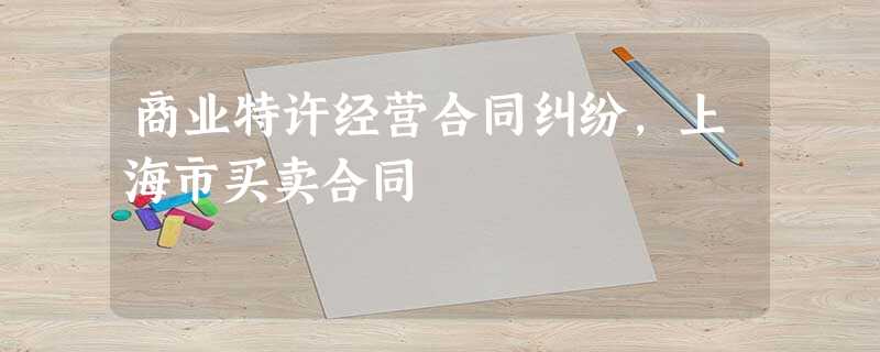 商业特许经营合同纠纷,上海市买卖合同 商业特许经营合同纠纷,上海市买卖合同