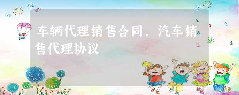 车辆代理销售合同,汽车销售代理协议 车辆代理销售合同,汽车销售代理协议