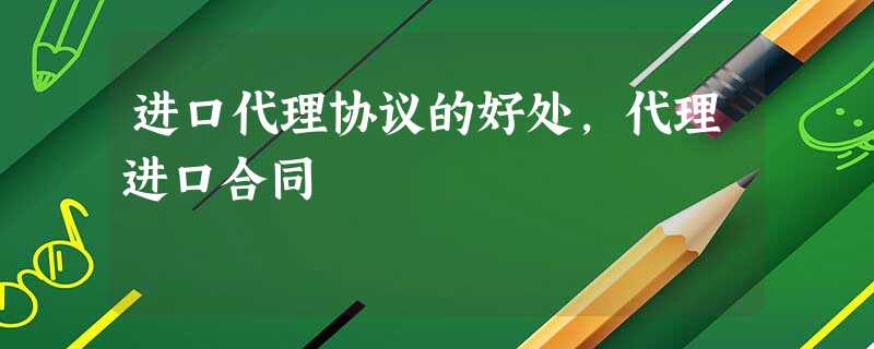 进口代理协议的好处,代理进口合同 进口代理协议的好处,代理进口合同