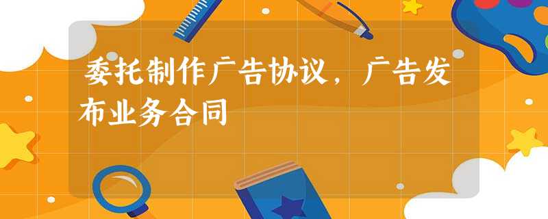 委托制作广告协议,广告发布业务合同 委托制作广告协议,广告发布业务合同