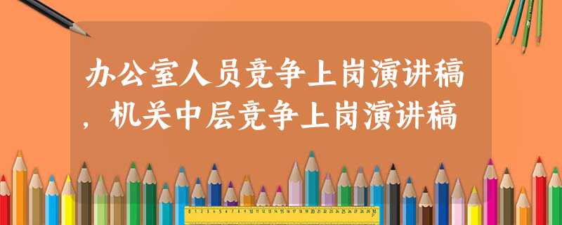 办公室人员竞争上岗演讲稿,机关中层竞争上岗演讲稿 办公室人员竞争上岗演讲稿,机关中层竞争上岗演讲稿