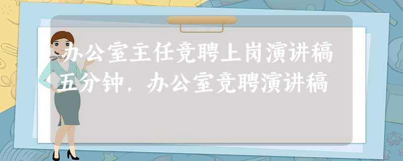 办公室主任竞聘上岗演讲稿五分钟,办公室竞聘演讲稿 办公室主任竞聘上岗演讲稿五分钟,办公室竞聘演讲稿