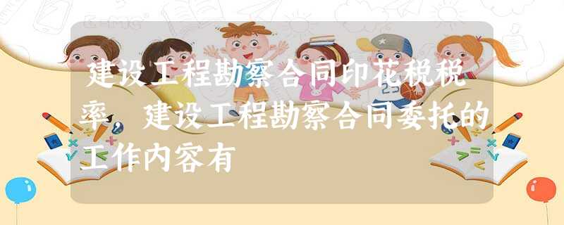 建设工程勘察合同印花税税率,建设工程勘察合同委托的工作内容有 建设工程勘察合同印花税税率,建设工程勘察合同委托的工作内容有