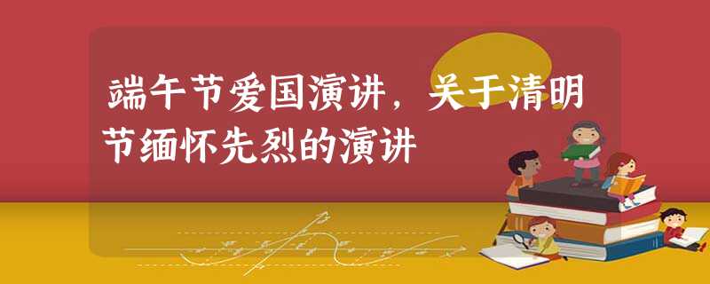 端午节爱国演讲,关于清明节缅怀先烈的演讲 端午节爱国演讲,关于清明节缅怀先烈的演讲