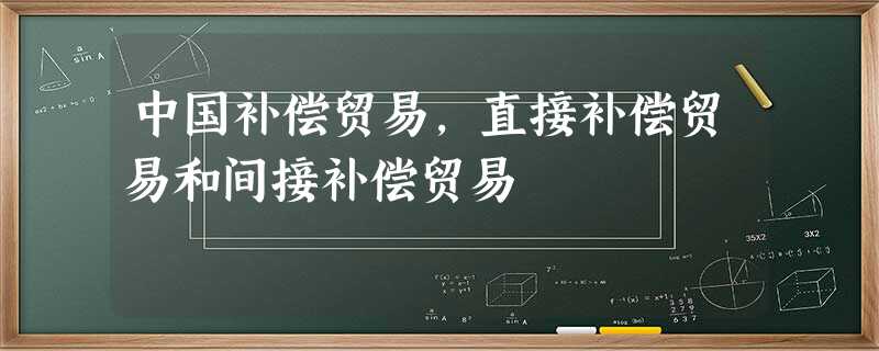 中国补偿贸易,直接补偿贸易和间接补偿贸易 中国补偿贸易,直接补偿贸易和间接补偿贸易