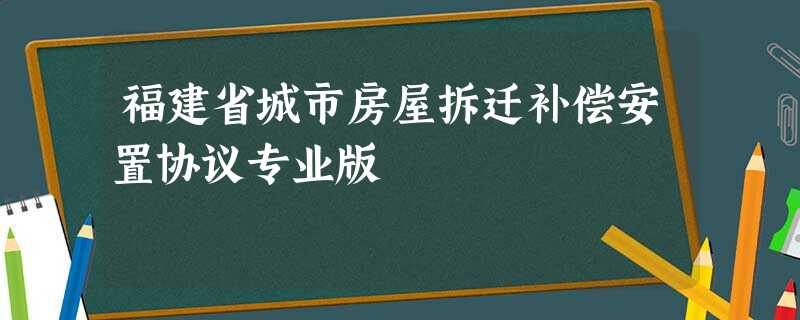 福建省城市房屋拆迁补偿安置协议专业版 福建省城市房屋拆迁补偿安置协议专业版