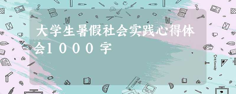 大学生暑假社会实践心得体会1000字 大学生暑假社会实践心得体会1000字