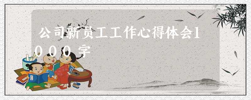 公司新员工工作心得体会1000字 公司新员工工作心得体会1000字