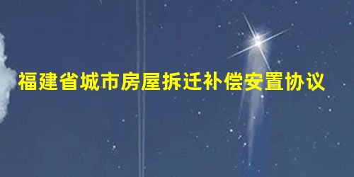 福建省城市房屋拆迁补偿安置协议 福建省城市房屋拆迁补偿安置协议