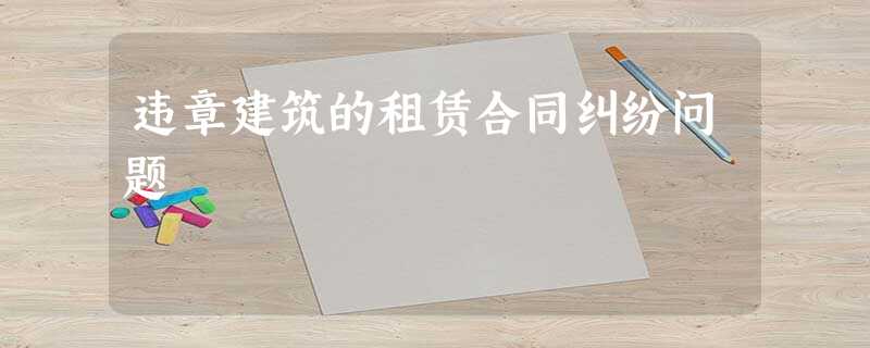 违章建筑的租赁合同纠纷问题 违章建筑的租赁合同纠纷问题