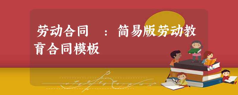 劳动合同 :简易版劳动教育合同模板 劳动合同 :简易版劳动教育合同模板