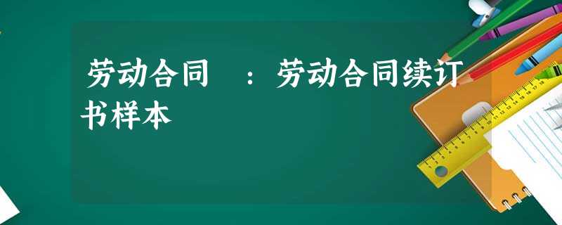 劳动合同 :劳动合同续订书样本 劳动合同 :劳动合同续订书样本