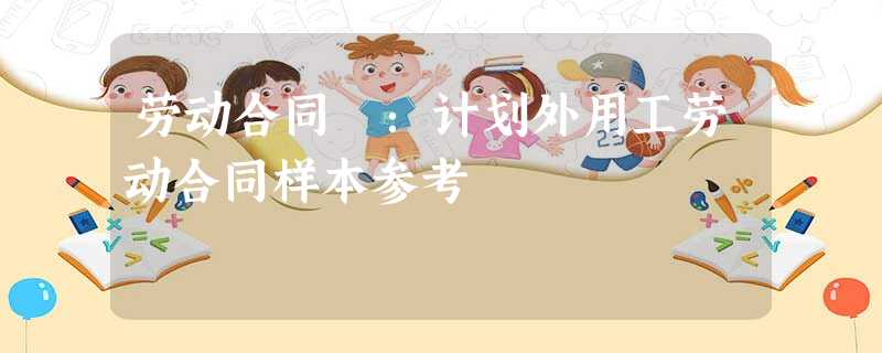 劳动合同 :计划外用工劳动合同样本参考 劳动合同 :计划外用工劳动合同样本参考