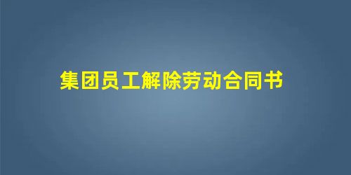 集团员工解除劳动合同书 集团员工解除劳动合同书
