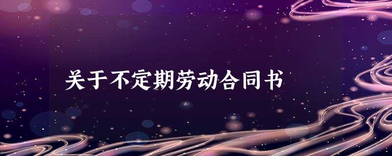 关于不定期劳动合同书 关于不定期劳动合同书