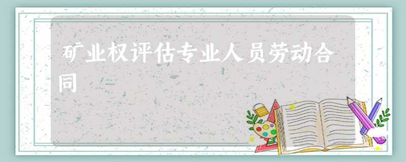 矿业权评估专业人员劳动合同 矿业权评估专业人员劳动合同