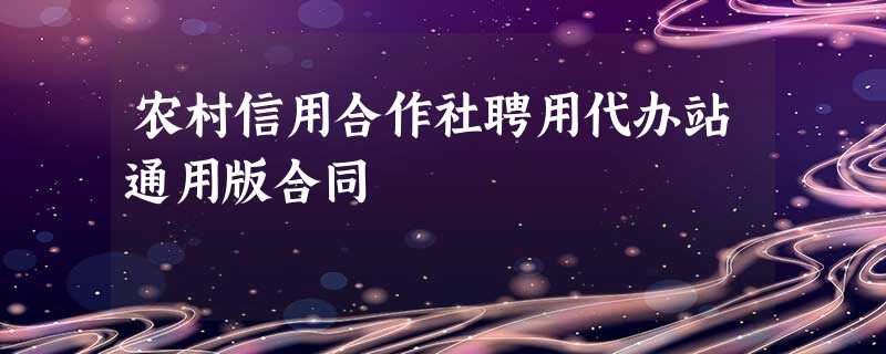 农村信用合作社聘用代办站通用版合同 农村信用合作社聘用代办站通用版合同