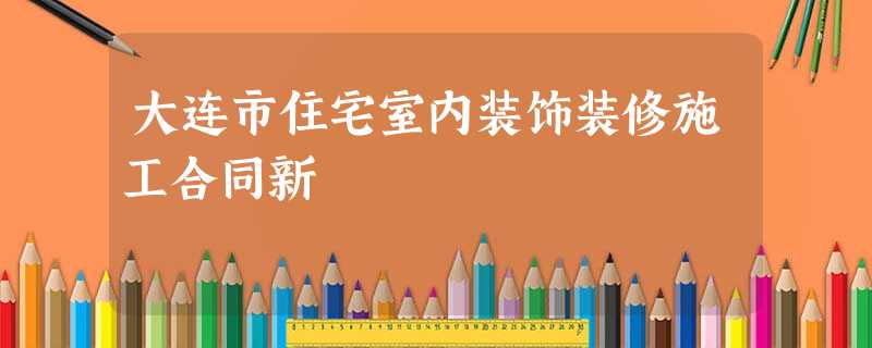 大连市住宅室内装饰装修施工合同新 大连市住宅室内装饰装修施工合同新