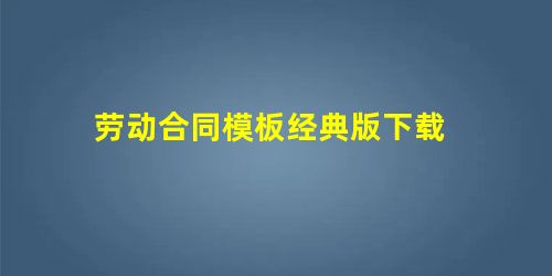 劳动合同模板经典版下载 劳动合同模板经典版下载