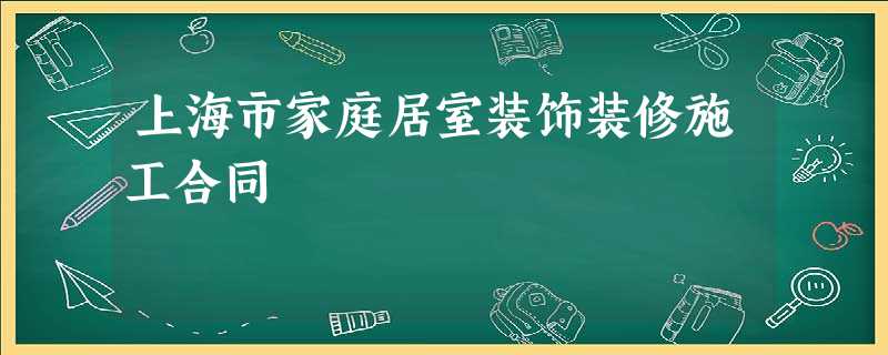 上海市家庭居室装饰装修施工合同 上海市家庭居室装饰装修施工合同