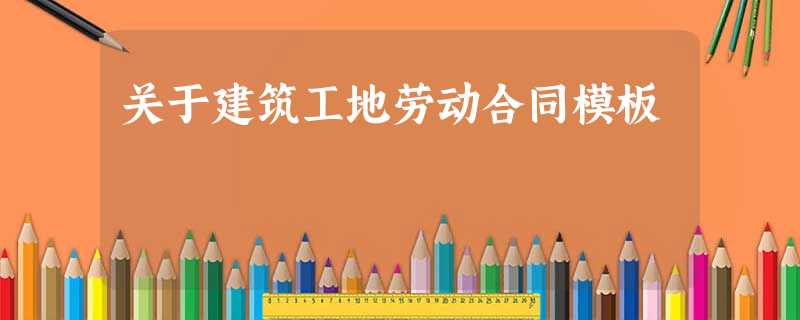 关于建筑工地劳动合同模板 关于建筑工地劳动合同模板