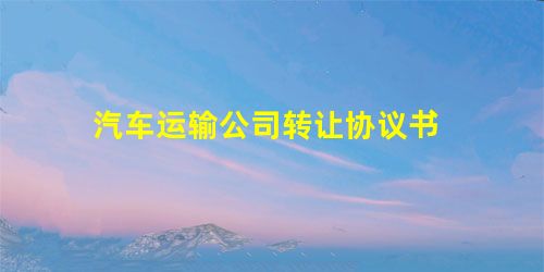 汽车运输公司转让协议书 汽车运输公司转让协议书