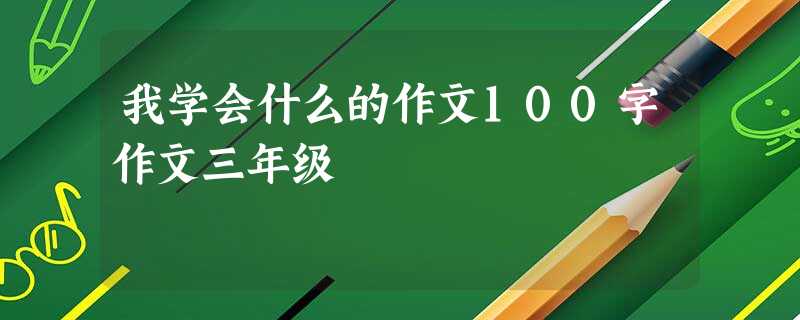 我学会什么的作文100字作文三年级 我学会什么的作文100字作文三年级