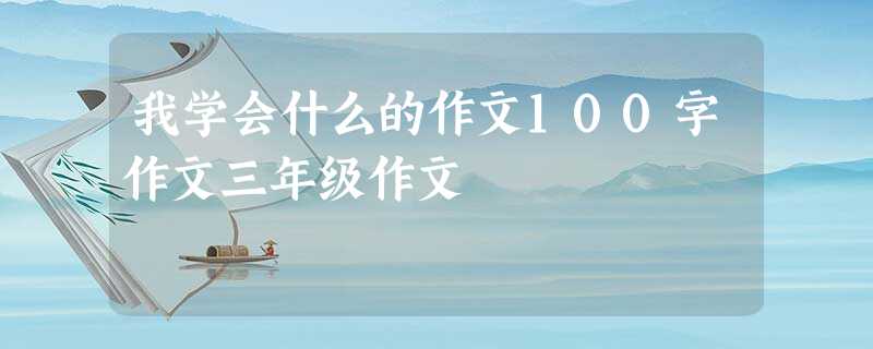 我学会什么的作文100字作文三年级作文 我学会什么的作文100字作文三年级作文