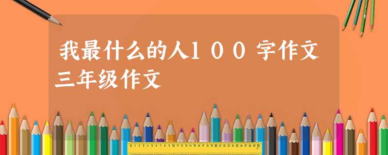 我最什么的人100字作文三年级作文 我最什么的人100字作文三年级作文