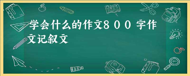 学会什么的作文800字作文记叙文 学会什么的作文800字作文记叙文