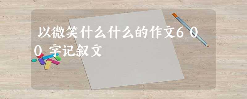 以微笑什么什么的作文600字记叙文 以微笑什么什么的作文600字记叙文