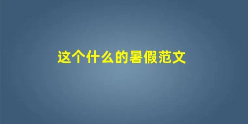 这个什么的暑假范文 这个什么的暑假范文